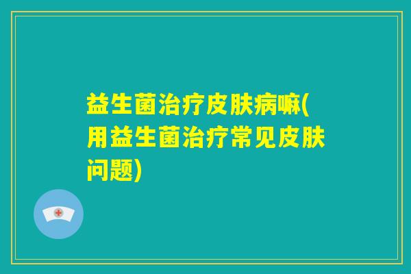 益生菌治疗皮肤病嘛(用益生菌治疗常见皮肤问题) 益生菌治疗皮肤病嘛(用益生菌治疗常见皮肤问题)