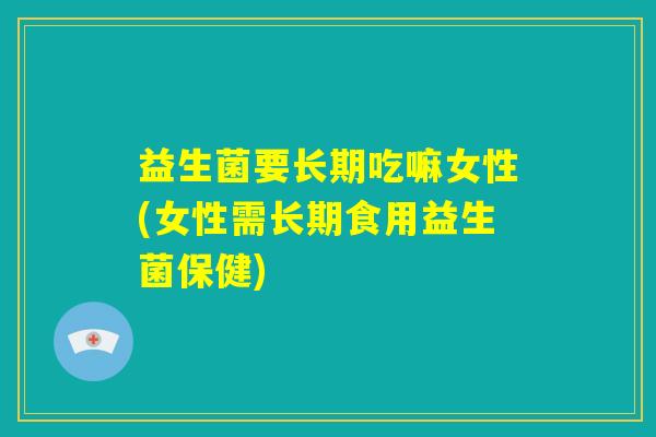 益生菌要长期吃嘛女性(女性需长期食用益生菌保健)