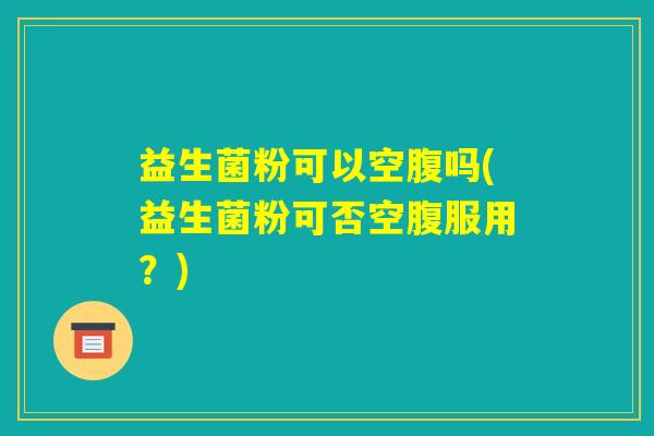 益生菌粉可以空腹吗(益生菌粉可否空腹服用？)