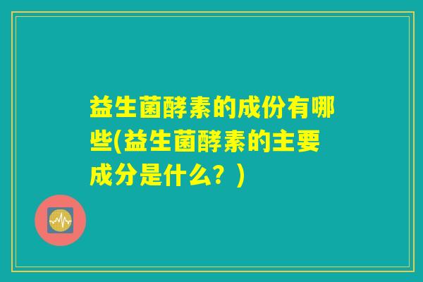 益生菌酵素的成份有哪些(益生菌酵素的主要成分是什么？)