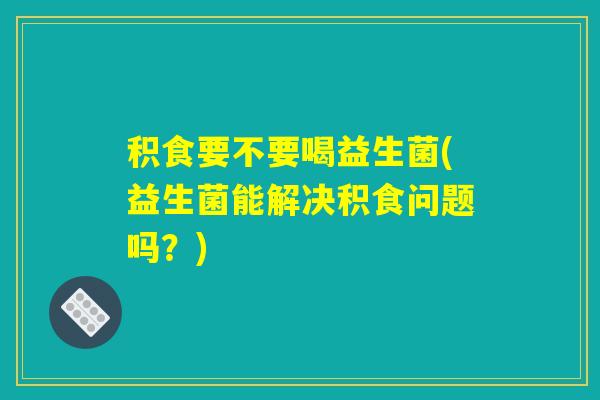 积食要不要喝益生菌(益生菌能解决积食问题吗？)