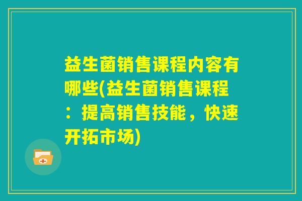 益生菌销售课程内容有哪些(益生菌销售课程：提高销售技能，快速开拓市场)