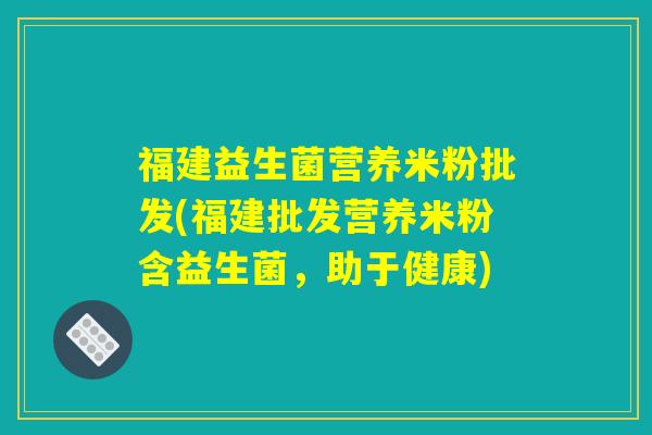 福建益生菌营养米粉批发(福建批发营养米粉含益生菌，助于健康)