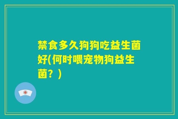 禁食多久狗狗吃益生菌好(何时喂宠物狗益生菌？)