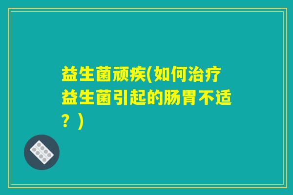 益生菌顽疾(如何治疗益生菌引起的肠胃不适？)