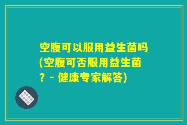 空腹可以服用益生菌吗(空腹可否服用益生菌？- 健康专家解答)