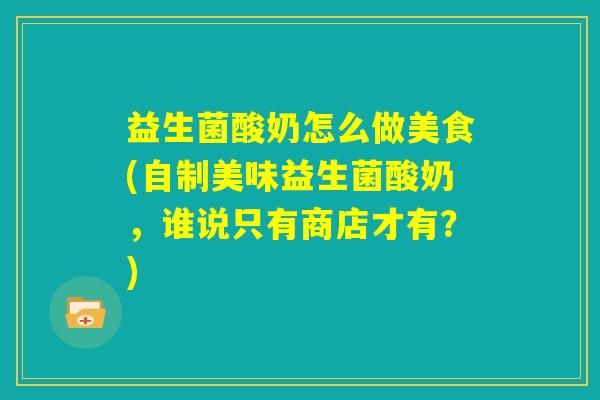 益生菌酸奶怎么做美食(自制美味益生菌酸奶，谁说只有商店才有？)