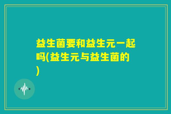 益生菌要和益生元一起吗(益生元与益生菌的)