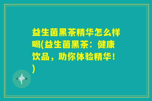 益生菌黑茶精华怎么样喝(益生菌黑茶：健康饮品，助你体验精华！)