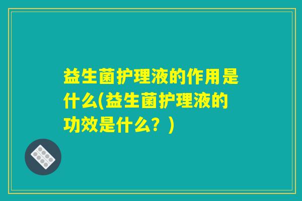 益生菌护理液的作用是什么(益生菌护理液的功效是什么？)