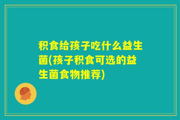 积食给孩子吃什么益生菌(孩子积食可选的益生菌食物推荐)