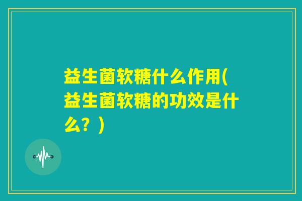 益生菌软糖什么作用(益生菌软糖的功效是什么？)