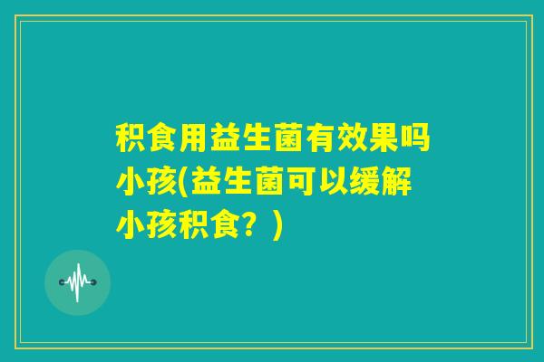积食用益生菌有效果吗小孩(益生菌可以缓解小孩积食？)