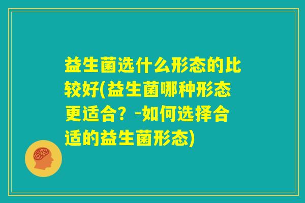 益生菌选什么形态的比较好(益生菌哪种形态更适合？-如何选择合适的益生菌形态)