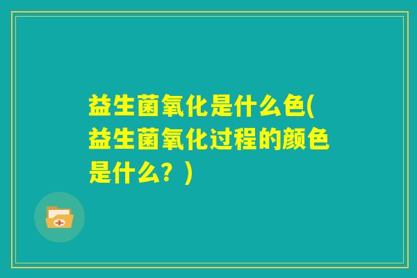 益生菌氧化是什么色(益生菌氧化过程的颜色是什么？)
