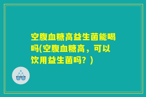 空腹血糖高益生菌能喝吗(空腹血糖高，可以饮用益生菌吗？)