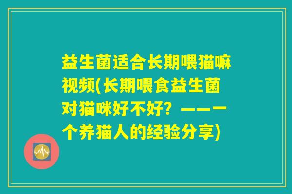 益生菌适合长期喂猫嘛视频(长期喂食益生菌对猫咪好不好?——一个养猫人的经验分享) 益生菌适合长期喂猫嘛视频(长期喂食益生菌对猫咪好不好?——一个养猫人的经验分享)