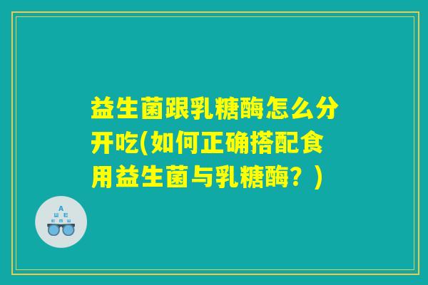 益生菌跟乳糖酶怎么分开吃(如何正确搭配食用益生菌与乳糖酶?) 益生菌跟乳糖酶怎么分开吃(如何正确搭配食用益生菌与乳糖酶?)