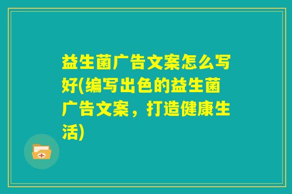 益生菌广告文案怎么写好(编写出色的益生菌广告文案，打造健康生活)