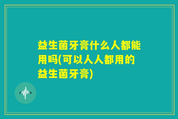 益生菌牙膏什么人都能用吗(可以人人都用的益生菌牙膏) 益生菌牙膏什么人都能用吗(可以人人都用的益生菌牙膏)