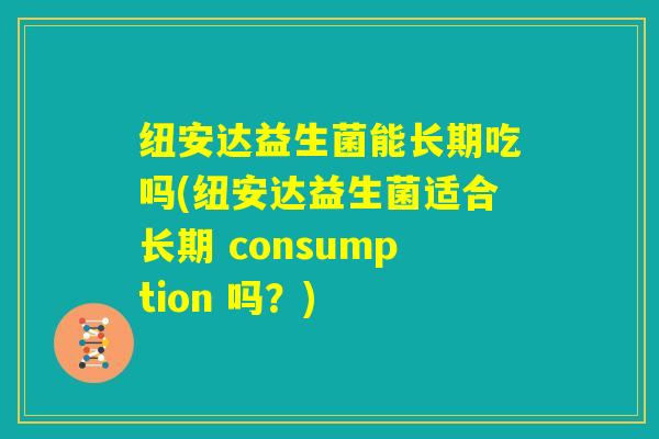 纽安达益生菌能长期吃吗(纽安达益生菌适合长期 consumption 吗？)