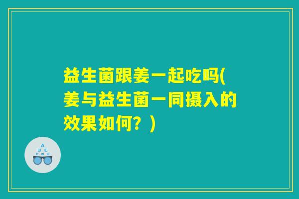 益生菌跟姜一起吃吗(姜与益生菌一同摄入的效果如何？)