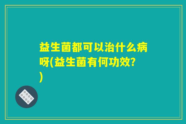 益生菌都可以治什么病呀(益生菌有何功效？)