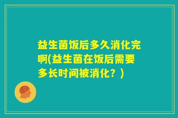 益生菌饭后多久消化完啊(益生菌在饭后需要多长时间被消化？)