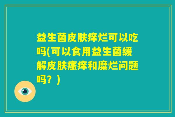 益生菌皮肤痒烂可以吃吗(可以食用益生菌缓解皮肤瘙痒和糜烂问题吗？)