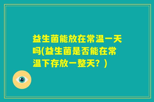 益生菌能放在常温一天吗(益生菌是否能在常温下存放一整天？)