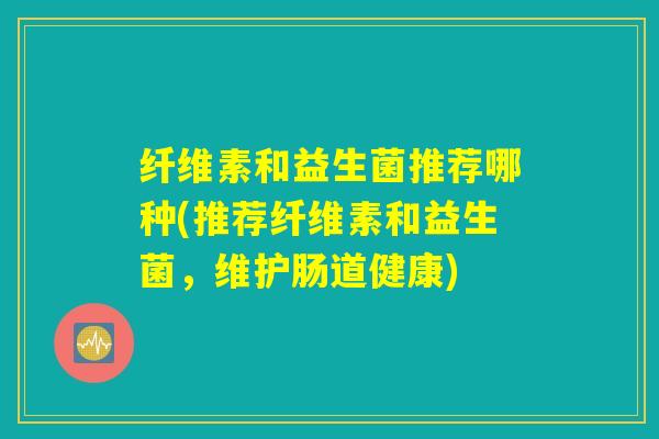 纤维素和益生菌推荐哪种(推荐纤维素和益生菌,维护肠道健康) 纤维素和益生菌推荐哪种(推荐纤维素和益生菌,维护肠道健康)