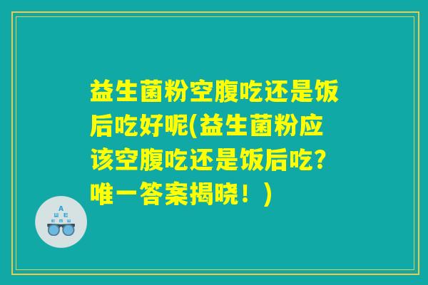 益生菌粉空腹吃还是饭后吃好呢(益生菌粉应该空腹吃还是饭后吃?唯一答案揭晓!) 益生菌粉空腹吃还是饭后吃好呢(益生菌粉应该空腹吃还是饭后吃?唯一答案揭晓!)