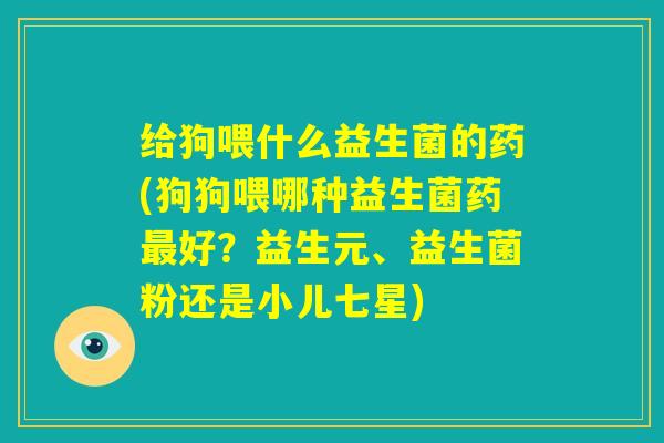 给狗喂什么益生菌的药(狗狗喂哪种益生菌药最好？益生元、益生菌粉还是小儿七星)