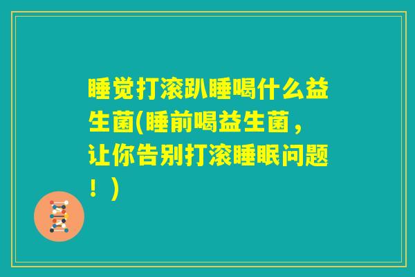 睡觉打滚趴睡喝什么益生菌(睡前喝益生菌，让你告别打滚睡眠问题！)