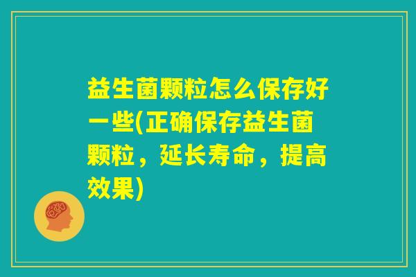 益生菌颗粒怎么保存好一些(正确保存益生菌颗粒，延长寿命，提高效果)