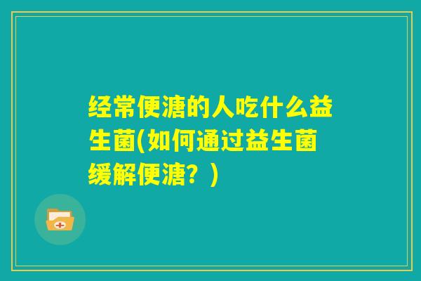 经常便溏的人吃什么益生菌(如何通过益生菌缓解便溏？)