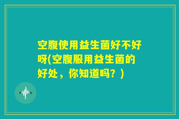 空腹使用益生菌好不好呀(空腹服用益生菌的好处，你知道吗？)