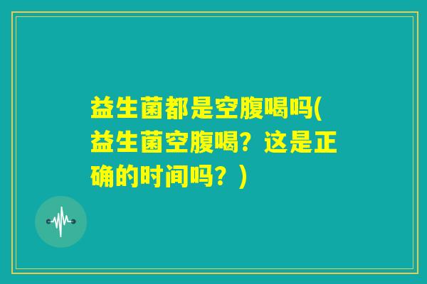 益生菌都是空腹喝吗(益生菌空腹喝?这是正确的时间吗?) 益生菌都是空腹喝吗(益生菌空腹喝?这是正确的时间吗?)