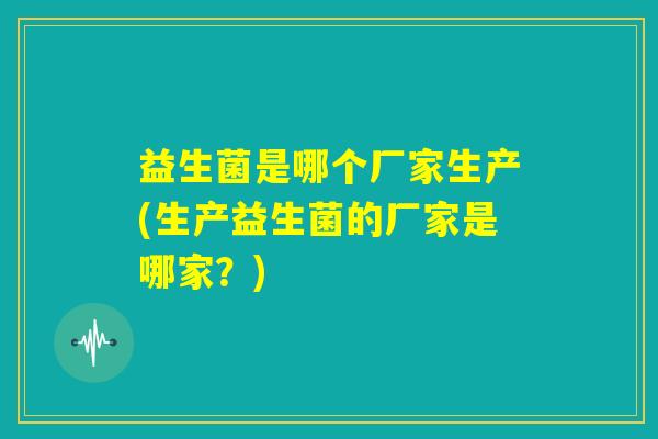 益生菌是哪个厂家生产(生产益生菌的厂家是哪家？)