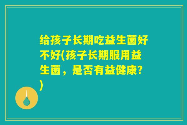 给孩子长期吃益生菌好不好(孩子长期服用益生菌，是否有益健康？)
