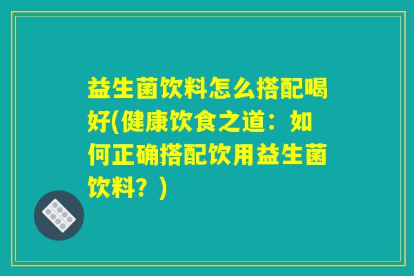 益生菌饮料怎么搭配喝好(健康饮食之道：如何正确搭配饮用益生菌饮料？)