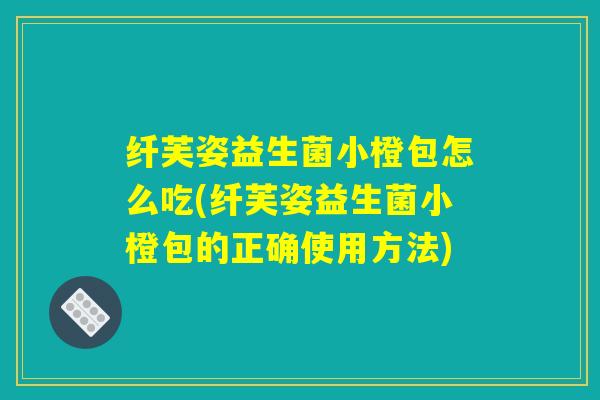 纤芙姿益生菌小橙包怎么吃(纤芙姿益生菌小橙包的正确使用方法)