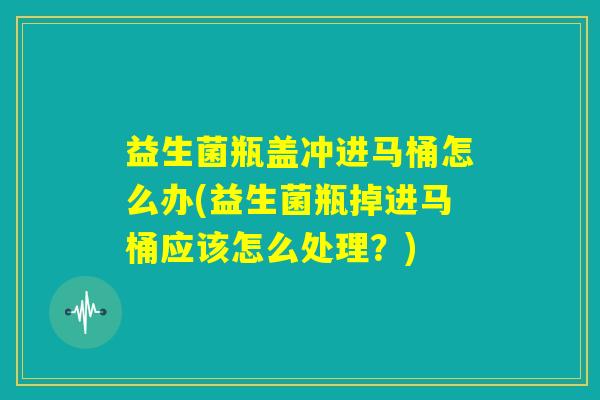 益生菌瓶盖冲进马桶怎么办(益生菌瓶掉进马桶应该怎么处理？)