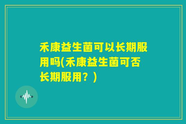 禾康益生菌可以长期服用吗(禾康益生菌可否长期服用？)