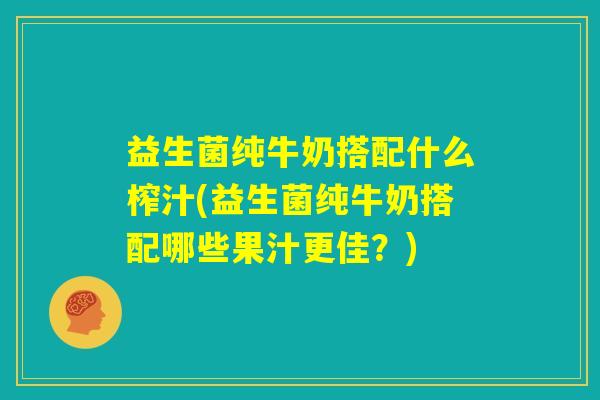 益生菌纯牛奶搭配什么榨汁(益生菌纯牛奶搭配哪些果汁更佳？)