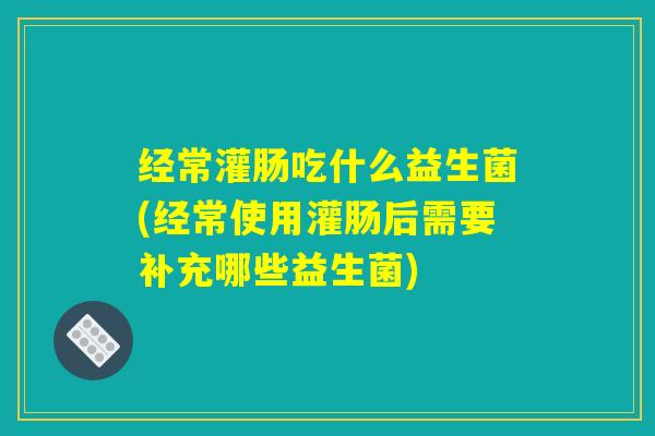 经常灌肠吃什么益生菌(经常使用灌肠后需要补充哪些益生菌)