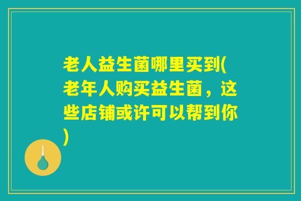 老人益生菌哪里买到(老年人购买益生菌,这些店铺或许可以帮到你) 老人益生菌哪里买到(老年人购买益生菌,这些店铺或许可以帮到你)