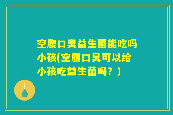 空腹口臭益生菌能吃吗小孩(空腹口臭可以给小孩吃益生菌吗？)