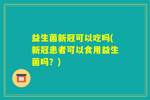 益生菌新冠可以吃吗(新冠患者可以食用益生菌吗？)
