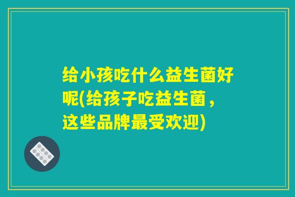 给小孩吃什么益生菌好呢(给孩子吃益生菌，这些品牌最受欢迎)